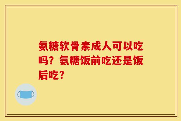 氨糖软骨素成人可以吃吗？氨糖饭前吃还是饭后吃？