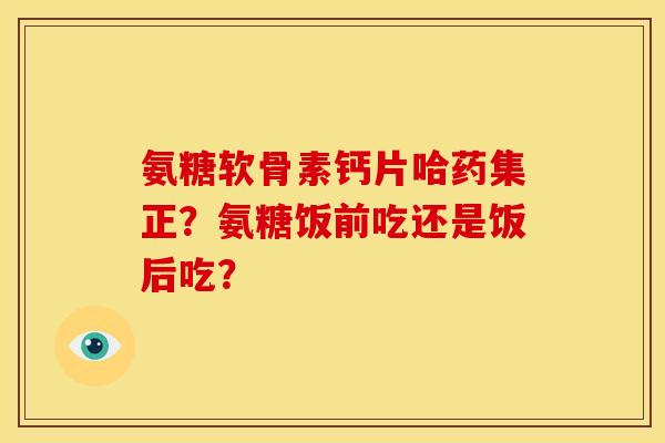 氨糖软骨素钙片哈药集正？氨糖饭前吃还是饭后吃？