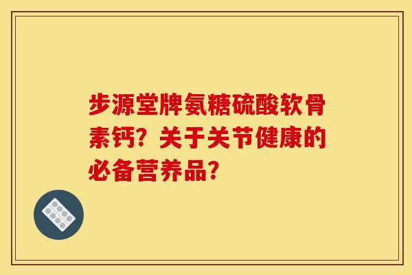 步源堂牌氨糖硫酸软骨素钙？关于关节健康的必备营养品？