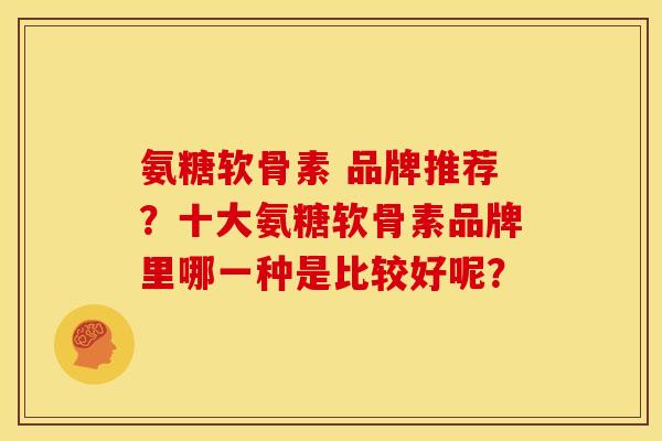 氨糖软骨素 品牌推荐？十大氨糖软骨素品牌里哪一种是比较好呢？