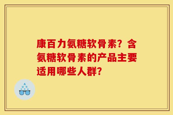 康百力氨糖软骨素？含氨糖软骨素的产品主要适用哪些人群？