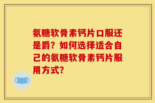 氨糖软骨素钙片口服还是爵？如何选择适合自己的氨糖软骨素钙片服用方式？