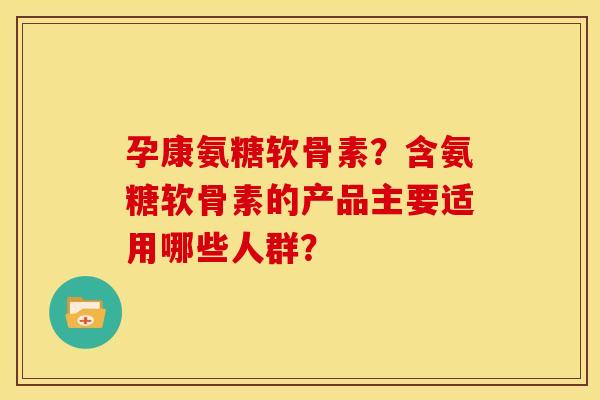 孕康氨糖软骨素？含氨糖软骨素的产品主要适用哪些人群？