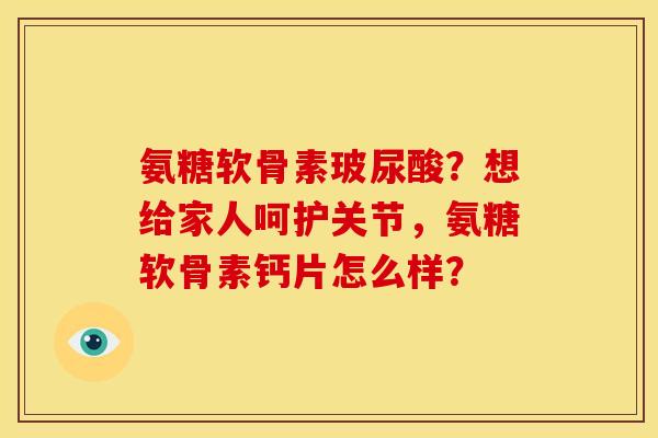 氨糖软骨素玻尿酸？想给家人呵护关节，氨糖软骨素钙片怎么样？