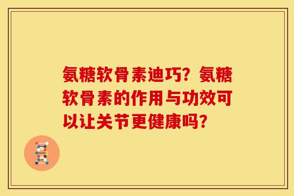 氨糖软骨素迪巧？氨糖软骨素的作用与功效可以让关节更健康吗？