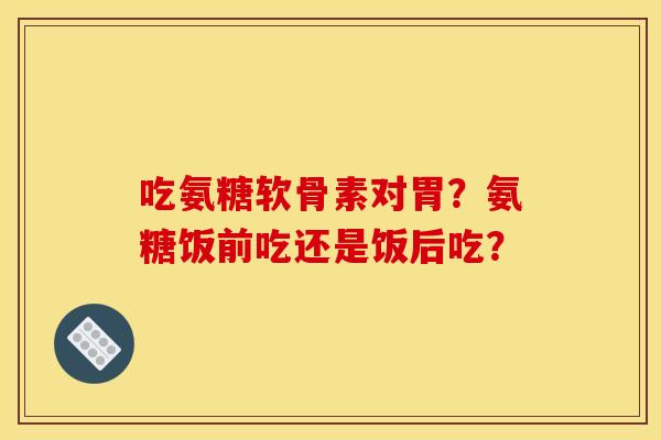 吃氨糖软骨素对胃？氨糖饭前吃还是饭后吃？
