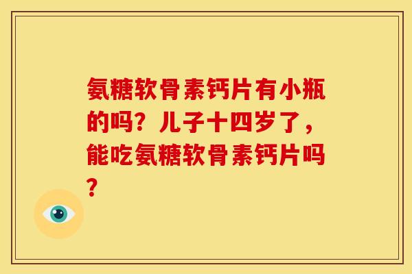 氨糖软骨素钙片有小瓶的吗？儿子十四岁了，能吃氨糖软骨素钙片吗？