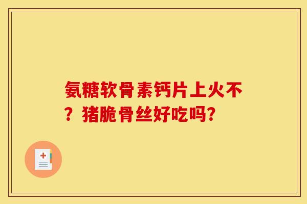 氨糖软骨素钙片上火不？猪脆骨丝好吃吗？