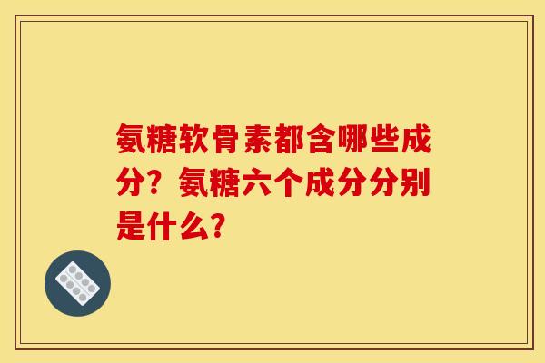氨糖软骨素都含哪些成分？氨糖六个成分分别是什么？