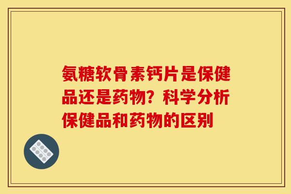 氨糖软骨素钙片是保健品还是药物？科学分析保健品和药物的区别