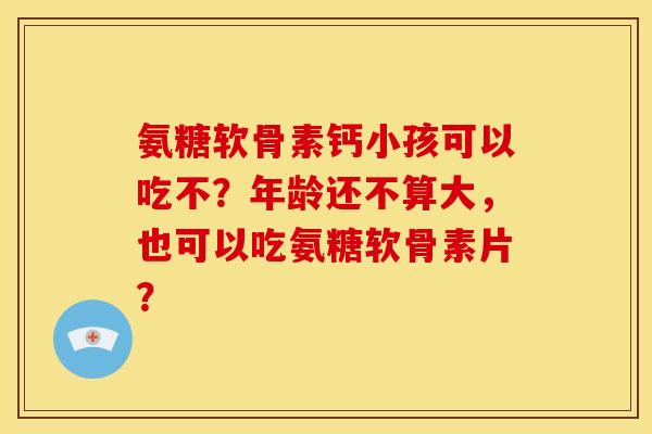 氨糖软骨素钙小孩可以吃不？年龄还不算大，也可以吃氨糖软骨素片？