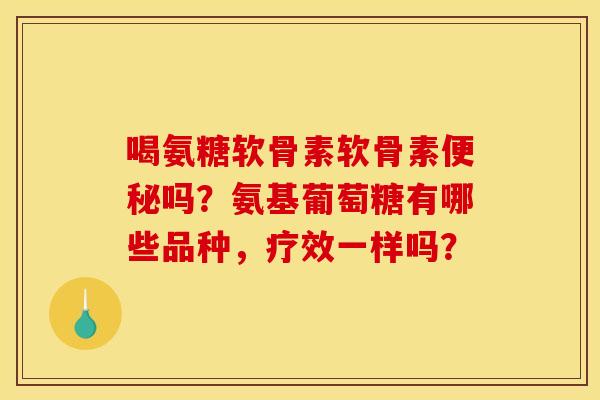 喝氨糖软骨素软骨素便秘吗？氨基葡萄糖有哪些品种，疗效一样吗？