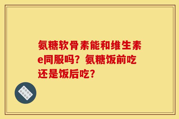 氨糖软骨素能和维生素e同服吗？氨糖饭前吃还是饭后吃？