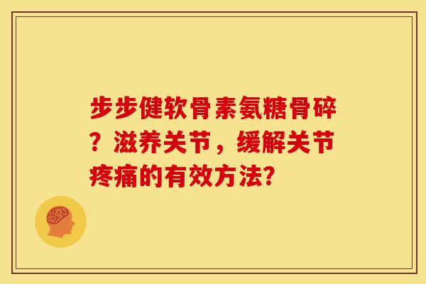 步步健软骨素氨糖骨碎？滋养关节，缓解关节疼痛的有效方法？