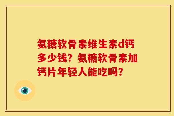 氨糖软骨素维生素d钙多少钱？氨糖软骨素加钙片年轻人能吃吗？