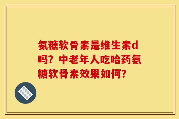 氨糖软骨素是维生素d吗？中老年人吃哈药氨糖软骨素效果如何？