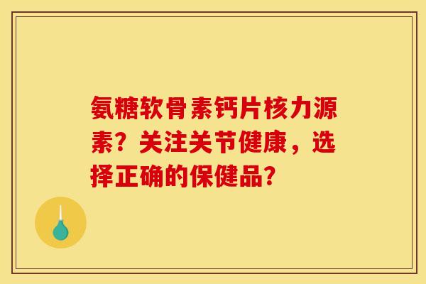 氨糖软骨素钙片核力源素？关注关节健康，选择正确的保健品？
