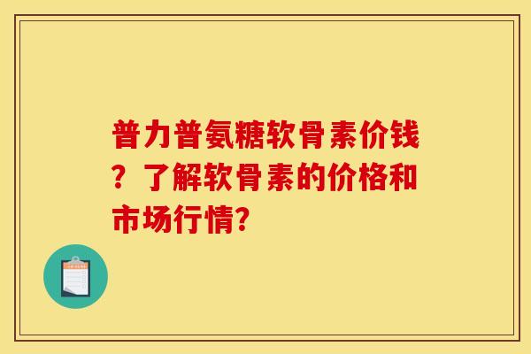 普力普氨糖软骨素价钱？了解软骨素的价格和市场行情？