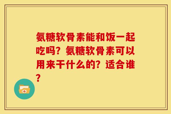 氨糖软骨素能和饭一起吃吗？氨糖软骨素可以用来干什么的？适合谁？