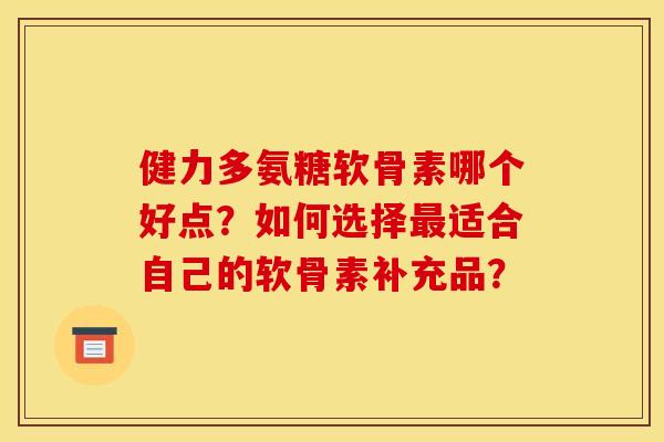 健力多氨糖软骨素哪个好点？如何选择最适合自己的软骨素补充品？