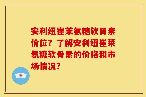 安利纽崔莱氨糖软骨素价位？了解安利纽崔莱氨糖软骨素的价格和市场情况？