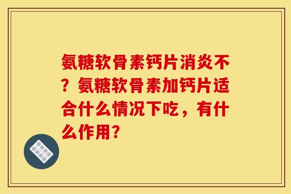 氨糖软骨素钙片消炎不？氨糖软骨素加钙片适合什么情况下吃，有什么作用？