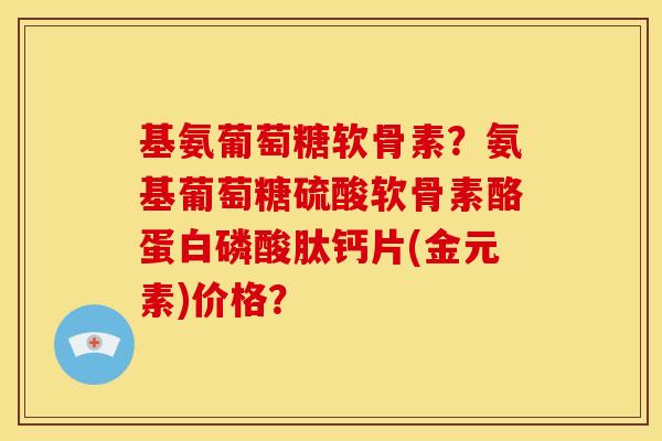 基氨葡萄糖软骨素？氨基葡萄糖硫酸软骨素酪蛋白磷酸肽钙片(金元素)价格？