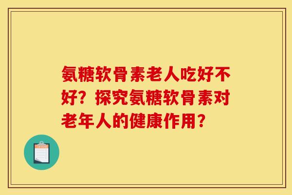 氨糖软骨素老人吃好不好？探究氨糖软骨素对老年人的健康作用？