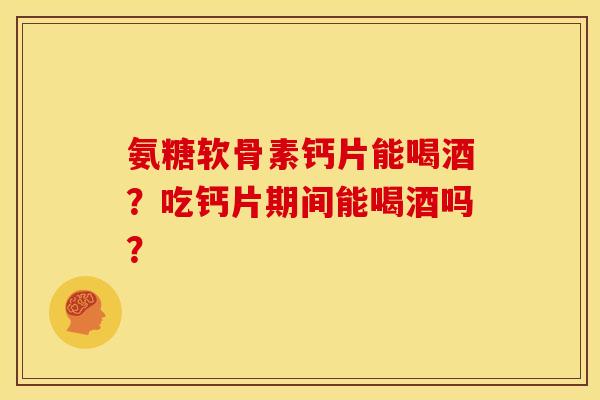 氨糖软骨素钙片能喝酒？吃钙片期间能喝酒吗？