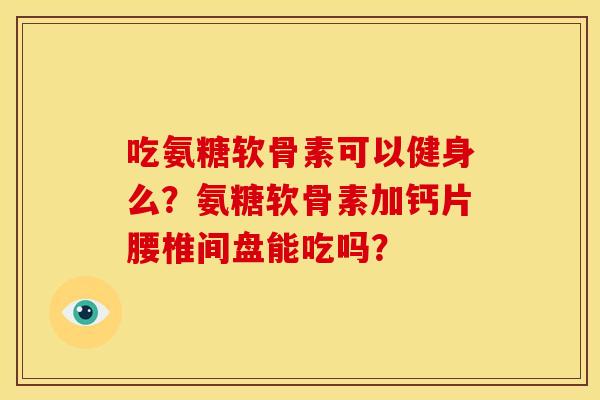 吃氨糖软骨素可以健身么？氨糖软骨素加钙片腰椎间盘能吃吗？