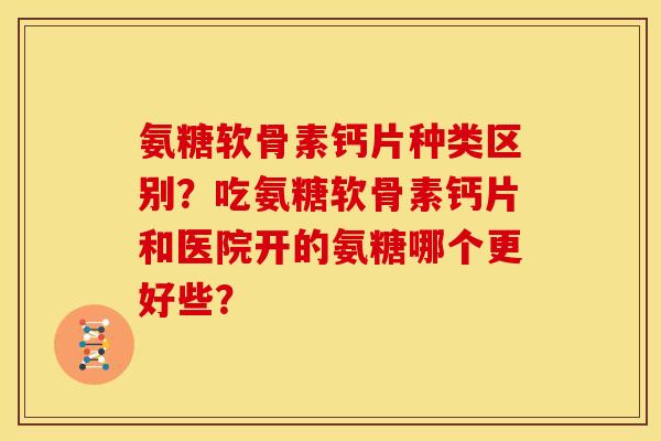 氨糖软骨素钙片种类区别？吃氨糖软骨素钙片和医院开的氨糖哪个更好些？