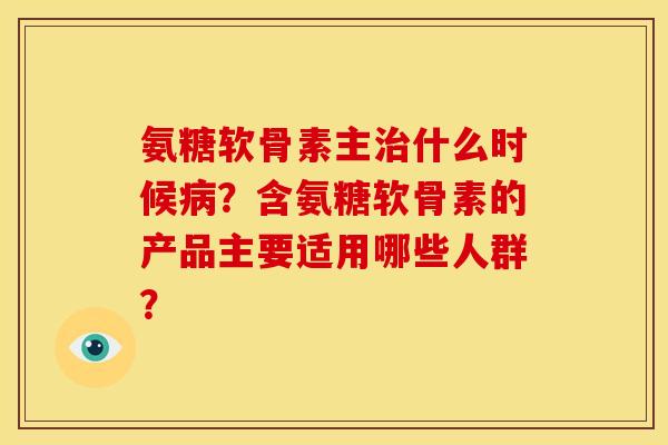 氨糖软骨素主治什么时候病？含氨糖软骨素的产品主要适用哪些人群？