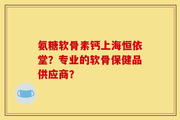 氨糖软骨素钙上海恒依堂？专业的软骨保健品供应商？