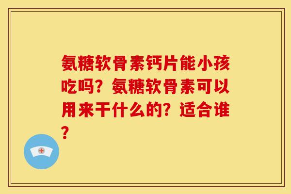 氨糖软骨素钙片能小孩吃吗？氨糖软骨素可以用来干什么的？适合谁？