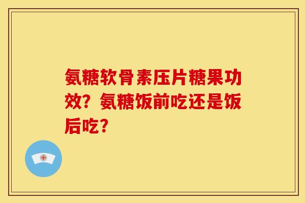 氨糖软骨素压片糖果功效？氨糖饭前吃还是饭后吃？