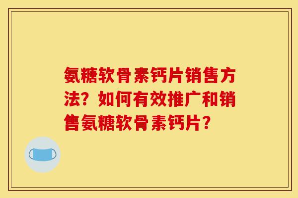 氨糖软骨素钙片销售方法？如何有效推广和销售氨糖软骨素钙片？