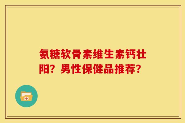 氨糖软骨素维生素钙壮阳？男性保健品推荐？