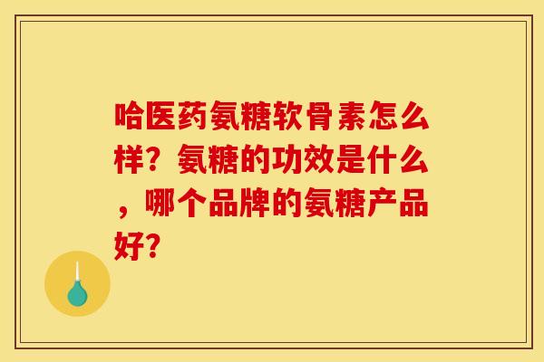 哈医药氨糖软骨素怎么样？氨糖的功效是什么，哪个品牌的氨糖产品好？