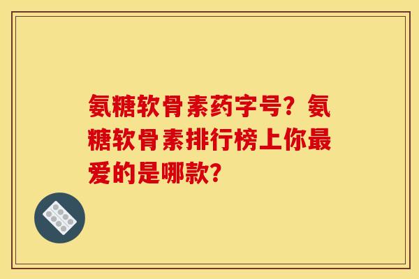 氨糖软骨素药字号？氨糖软骨素排行榜上你最爱的是哪款？