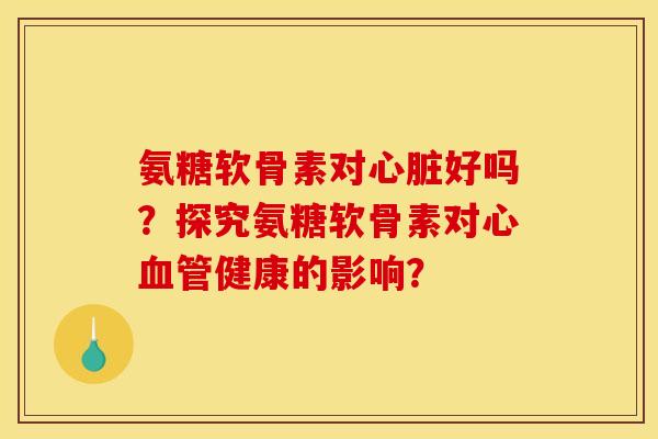 氨糖软骨素对心脏好吗？探究氨糖软骨素对心血管健康的影响？