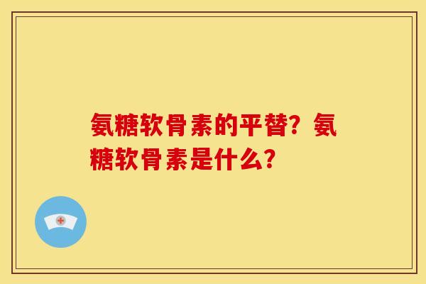 氨糖软骨素的平替？氨糖软骨素是什么？