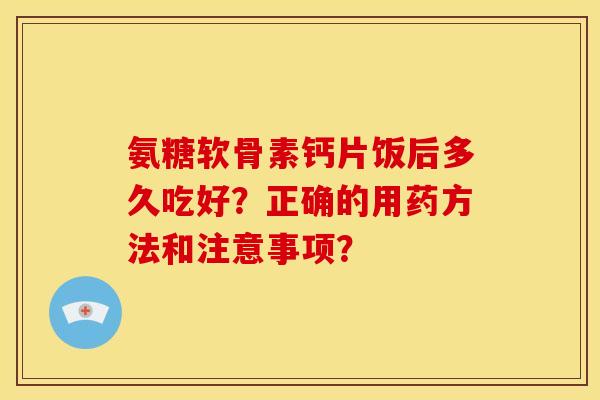 氨糖软骨素钙片饭后多久吃好？正确的用药方法和注意事项？