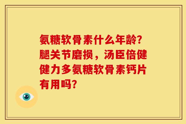 氨糖软骨素什么年龄？腿关节磨损，汤臣倍健健力多氨糖软骨素钙片有用吗？