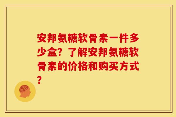 安邦氨糖软骨素一件多少盒？了解安邦氨糖软骨素的价格和购买方式？