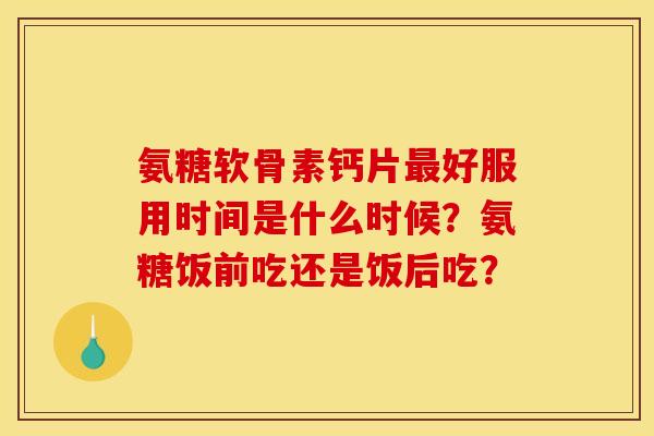 氨糖软骨素钙片最好服用时间是什么时候？氨糖饭前吃还是饭后吃？