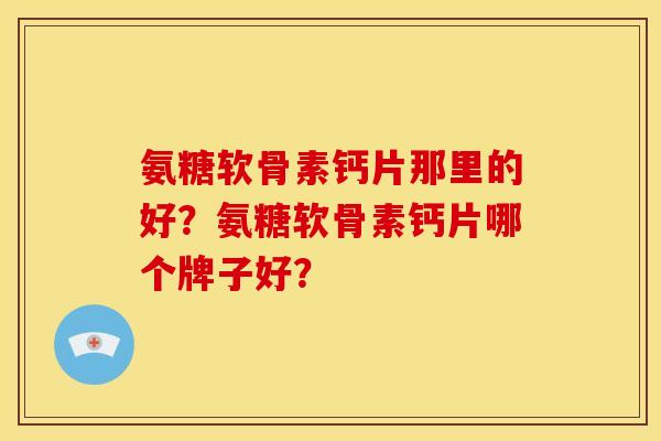 氨糖软骨素钙片那里的好？氨糖软骨素钙片哪个牌子好？