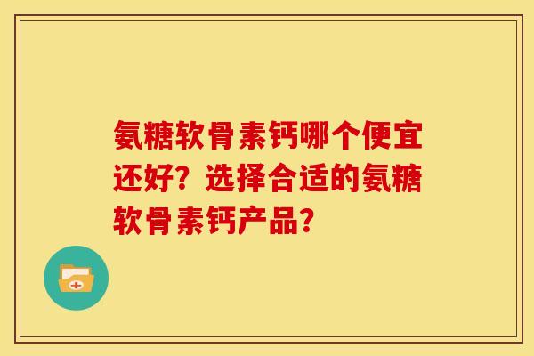 氨糖软骨素钙哪个便宜还好？选择合适的氨糖软骨素钙产品？