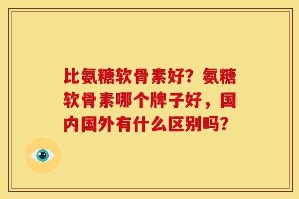 比氨糖软骨素好？氨糖软骨素哪个牌子好，国内国外有什么区别吗？