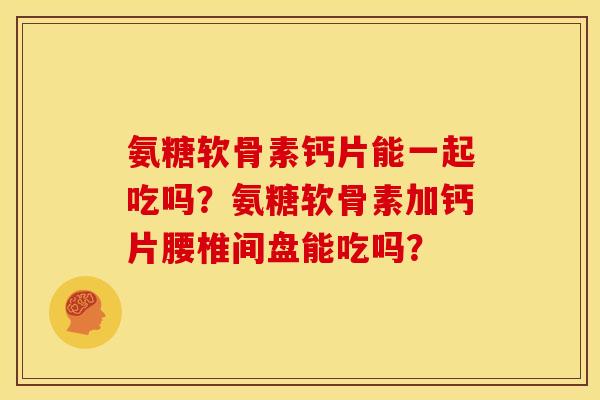 氨糖软骨素钙片能一起吃吗？氨糖软骨素加钙片腰椎间盘能吃吗？