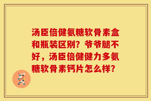 汤臣倍健氨糖软骨素盒和瓶装区别？爷爷腿不好，汤臣倍健健力多氨糖软骨素钙片怎么样？